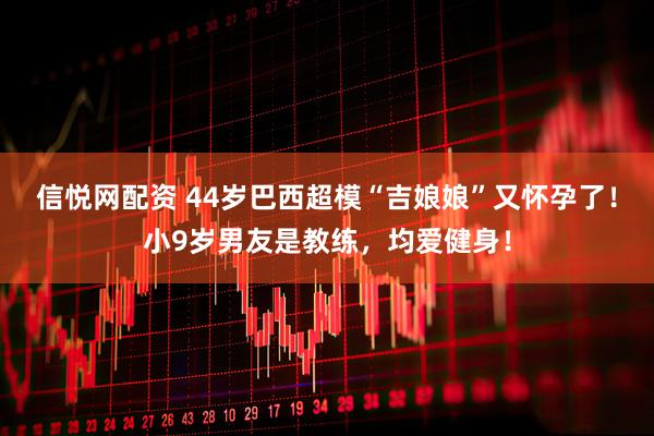 信悦网配资 44岁巴西超模“吉娘娘”又怀孕了！小9岁男友是教练，均爱健身！