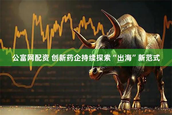 公富网配资 创新药企持续探索“出海”新范式