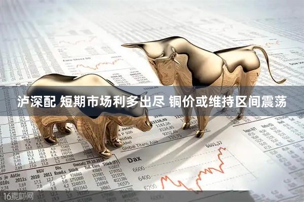 泸深配 短期市场利多出尽 铜价或维持区间震荡