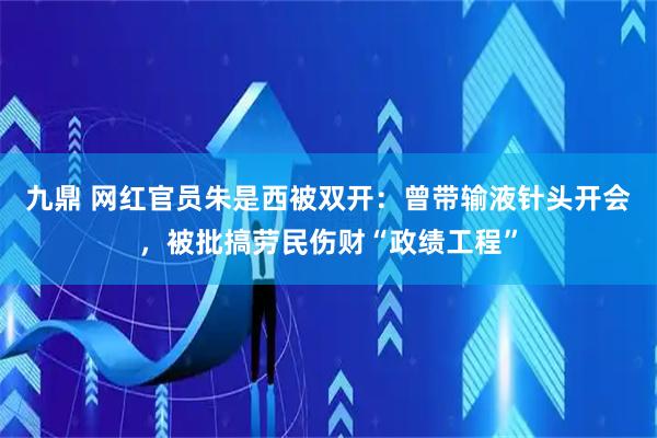 九鼎 网红官员朱是西被双开：曾带输液针头开会，被批搞劳民伤财“政绩工程”
