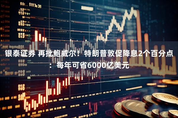 银泰证券 再批鲍威尔！特朗普敦促降息2个百分点：每年可省6000亿美元