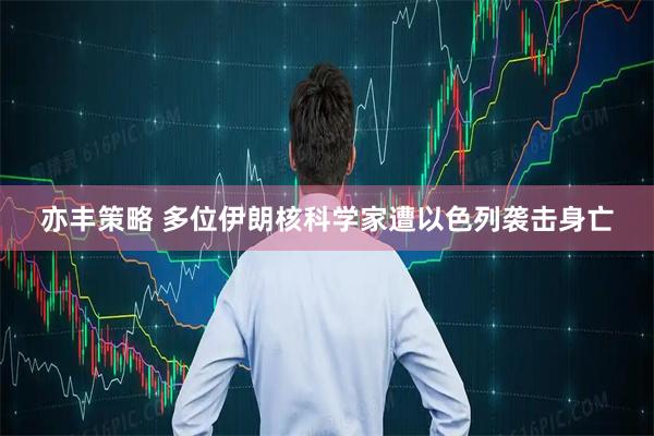 亦丰策略 多位伊朗核科学家遭以色列袭击身亡