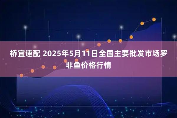 桥宜速配 2025年5月11日全国主要批发市场罗非鱼价格行情