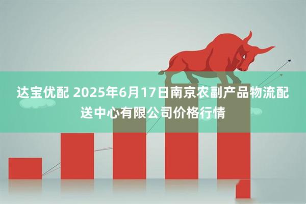 达宝优配 2025年6月17日南京农副产品物流配送中心有限公司价格行情