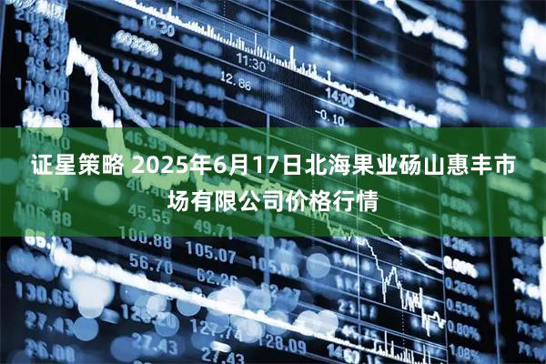 证星策略 2025年6月17日北海果业砀山惠丰市场有限公司价格行情
