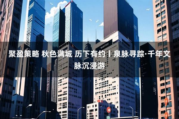 聚盈策略 秋色满城 历下有约丨泉脉寻踪·千年文脉沉浸游