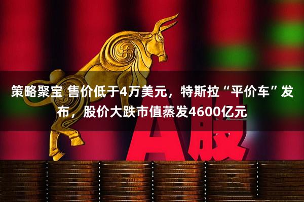 策略聚宝 售价低于4万美元，特斯拉“平价车”发布，股价大跌市值蒸发4600亿元