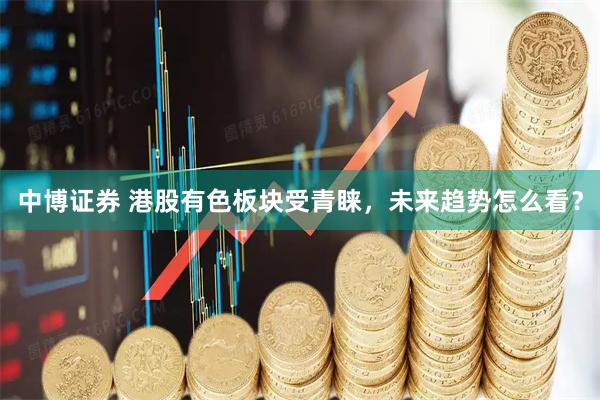 中博证券 港股有色板块受青睐，未来趋势怎么看？