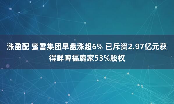 涨盈配 蜜雪集团早盘涨超6% 已斥资2.97亿元获得鲜啤福鹿家53%股权