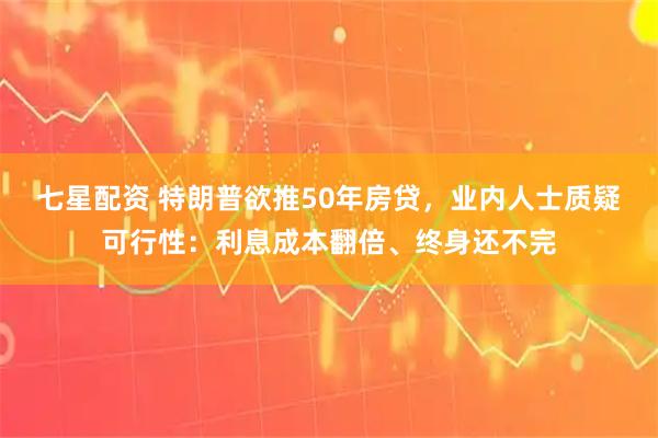 七星配资 特朗普欲推50年房贷，业内人士质疑可行性：利息成本翻倍、终身还不完