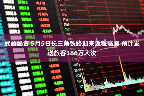 冠盈配资 5月5日长三角铁路迎来返程高峰 预计发送旅客386万人次