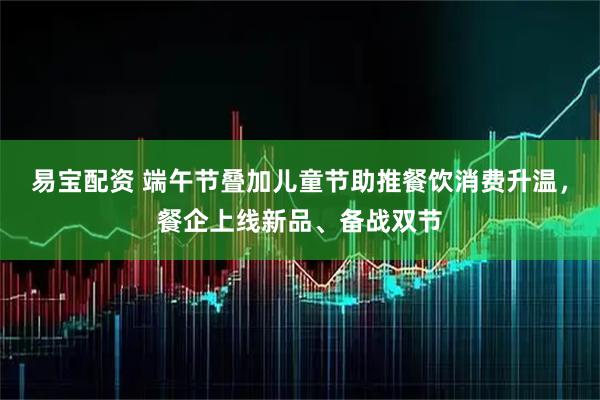 易宝配资 端午节叠加儿童节助推餐饮消费升温，餐企上线新品、备战双节
