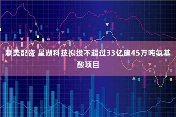 联美配资 星湖科技拟投不超过33亿建45万吨氨基酸项目