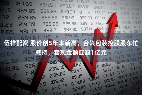 伍祥配资 股价创5年来新高，合兴包装控股股东忙减持，套现金额或超1亿元