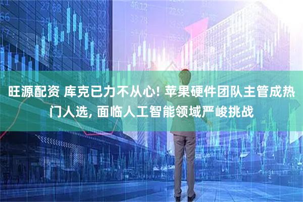 旺源配资 库克已力不从心! 苹果硬件团队主管成热门人选, 面临人工智能领域严峻挑战
