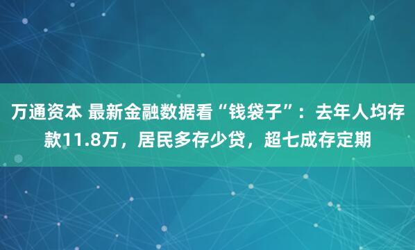 万通资本 最新金融数据看“钱袋子”：去年人均存款11.8万，居民多存少贷，超七成存定期