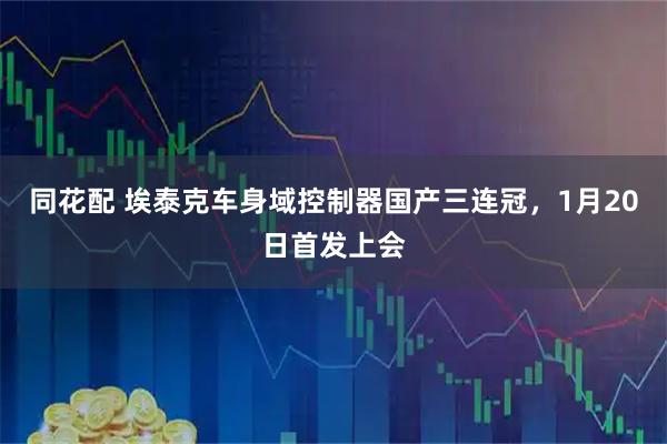 同花配 埃泰克车身域控制器国产三连冠，1月20日首发上会