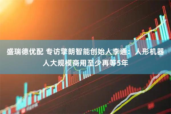 盛瑞德优配 专访擎朗智能创始人李通：人形机器人大规模商用至少再等5年