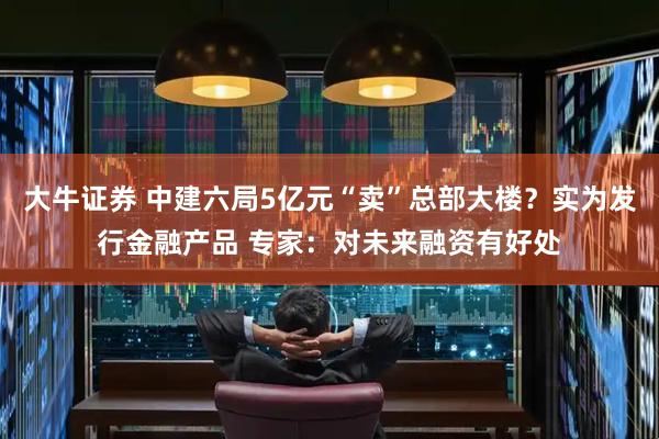 大牛证券 中建六局5亿元“卖”总部大楼？实为发行金融产品 专家：对未来融资有好处