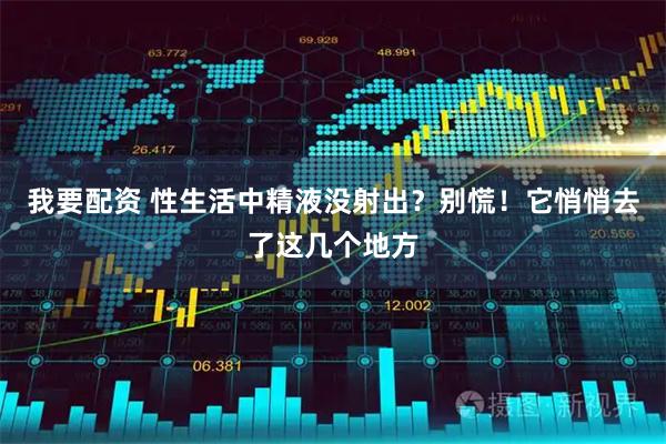 我要配资 性生活中精液没射出？别慌！它悄悄去了这几个地方