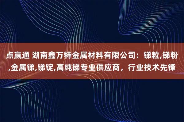 点赢通 湖南鑫万特金属材料有限公司：锑粒,锑粉,金属锑,锑锭,高纯锑专业供应商，行业技术先锋