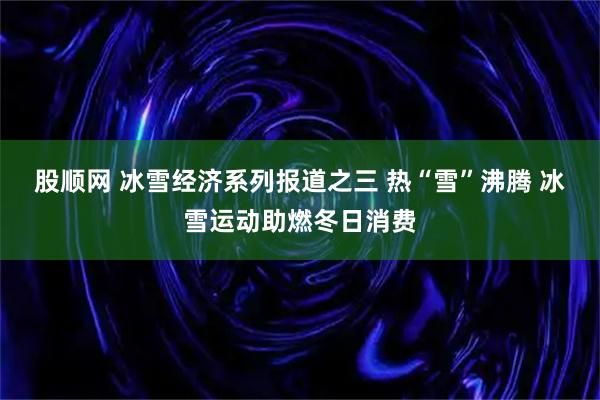 股顺网 冰雪经济系列报道之三 热“雪”沸腾 冰雪运动助燃冬日消费