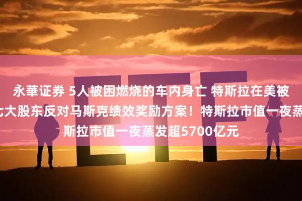 永華证券 5人被困燃烧的车内身亡 特斯拉在美被起诉！公司第七大股东反对马斯克绩效奖励方案！特斯拉市值一夜蒸发超5700亿元