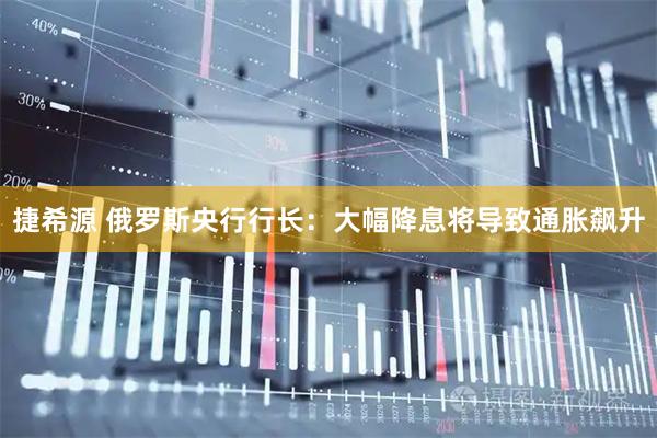 捷希源 俄罗斯央行行长：大幅降息将导致通胀飙升
