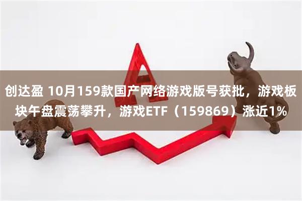 创达盈 10月159款国产网络游戏版号获批，游戏板块午盘震荡攀升，游戏ETF（159869）涨近1%