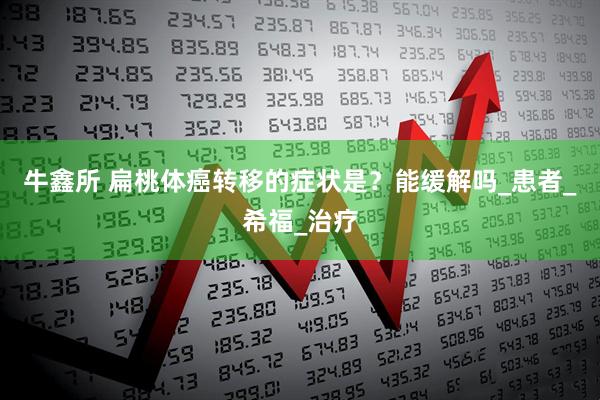 牛鑫所 扁桃体癌转移的症状是？能缓解吗_患者_希福_治疗