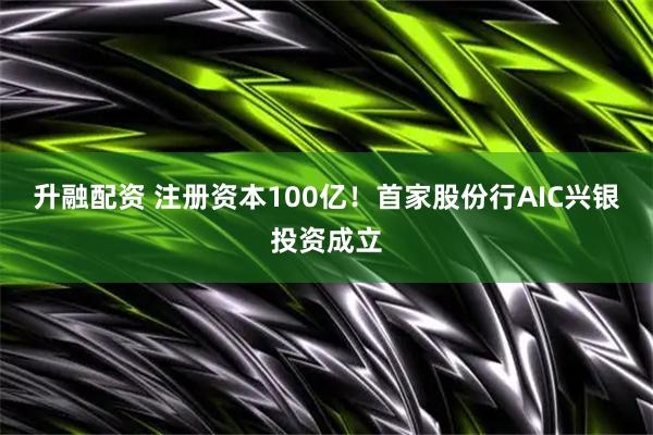 升融配资 注册资本100亿！首家股份行AIC兴银投资成立